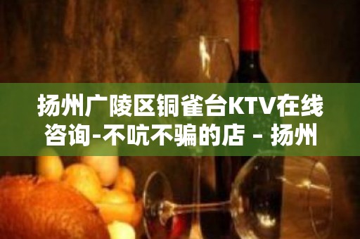 扬州广陵区铜雀台KTV在线咨询-不吭不骗的店 – 扬州广陵KTV排名大全