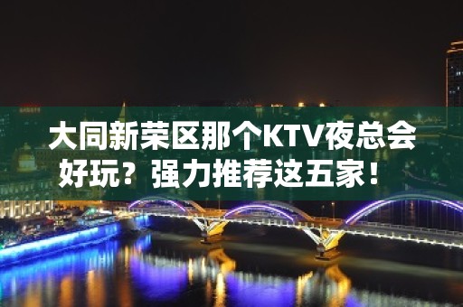 大同新荣区那个KTV夜总会好玩？强力推荐这五家！ - 大同新荣KTV大全 