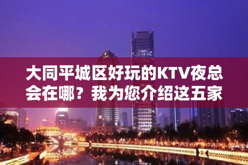 大同平城区好玩的KTV夜总会在哪？我为您介绍这五家 - 大同城区KTV大全 