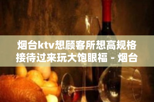 烟台ktv想顾客所想高规格接待过来玩大饱眼福 - 烟台莱州KTV大全 