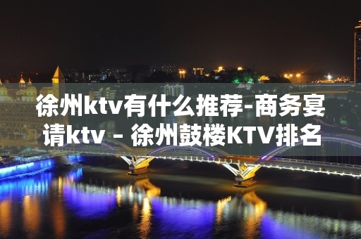 徐州ktv有什么推荐-商务宴请ktv – 徐州鼓楼KTV排名大全