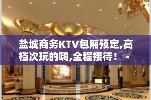 盐城商务KTV包厢预定,高档次玩的嗨,全程接待！ - 盐城亭湖KTV大全 