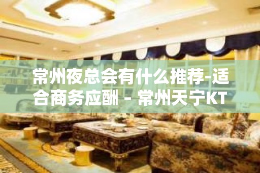 常州夜总会有什么推荐-适合商务应酬 – 常州天宁KTV排名大全