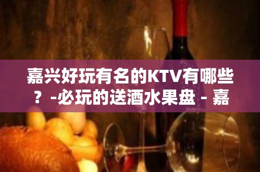 嘉兴好玩有名的KTV有哪些？-必玩的送酒水果盘 - 嘉兴嘉善KTV大全 