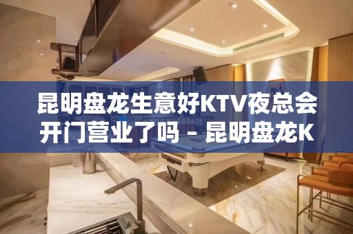 昆明盘龙生意好KTV夜总会开门营业了吗 – 昆明盘龙KTV排名大全