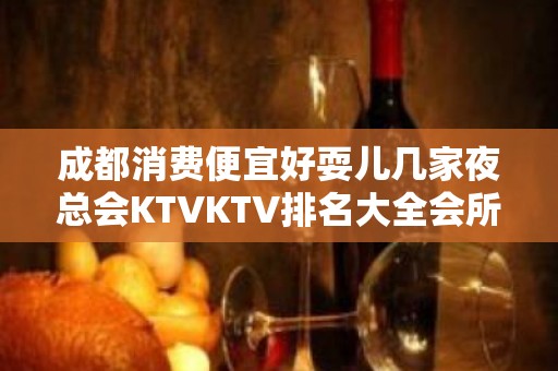 成都消费便宜好耍儿几家夜总会KTVKTV排名大全会所订房预订？