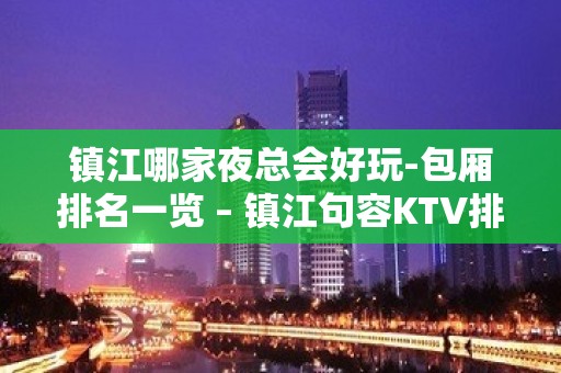 镇江哪家夜总会好玩-包厢排名一览 – 镇江句容KTV排名大全