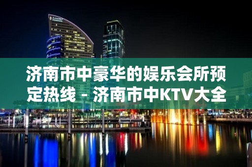 济南市中豪华的娱乐会所预定热线 - 济南市中KTV大全 