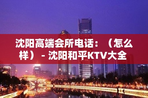 沈阳高端会所电话：（怎么样） - 沈阳和平KTV大全 