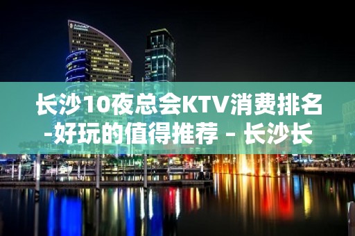 长沙10夜总会KTV消费排名-好玩的值得推荐 – 长沙长沙KTV排名大全