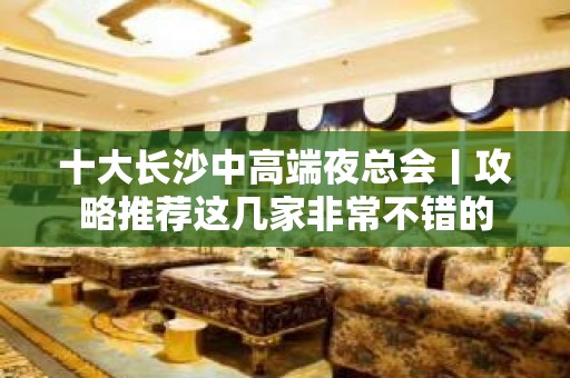 十大长沙中高端夜总会丨攻略推荐这几家非常不错的