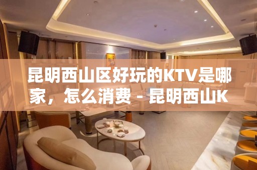 昆明西山区好玩的KTV是哪家，怎么消费 - 昆明西山KTV大全 