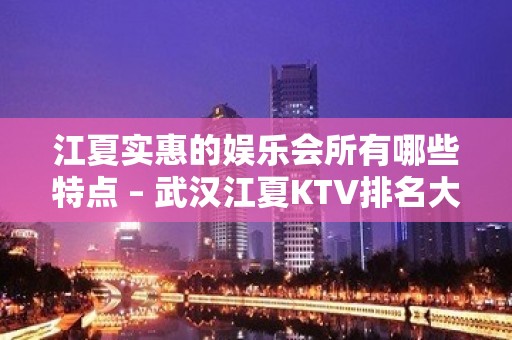 江夏实惠的娱乐会所有哪些特点 – 武汉江夏KTV排名大全