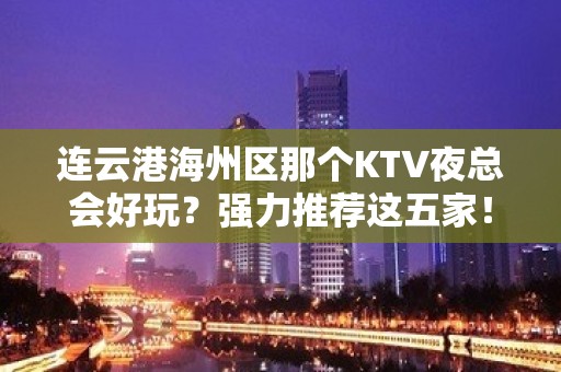 连云港海州区那个KTV夜总会好玩？强力推荐这五家！ - 连云港海州KTV大全 