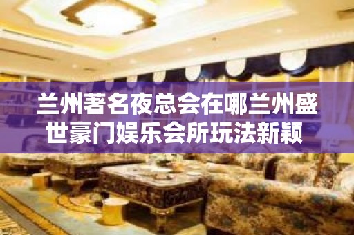 兰州著名夜总会在哪兰州盛世豪门娱乐会所玩法新颖 – 兰州永登河桥KTV排名大全