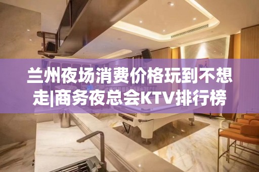 兰州夜场消费价格玩到不想走|商务夜总会KTV排行榜 – 兰州永登KTV排名大全