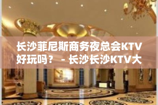 长沙菲尼斯商务夜总会KTV好玩吗？ - 长沙长沙KTV大全 