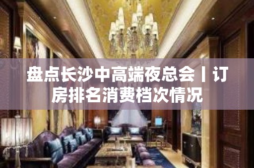 盘点长沙中高端夜总会丨订房排名消费档次情况