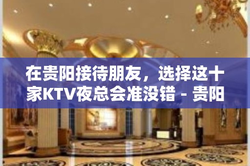 在贵阳接待朋友，选择这十家KTV夜总会准没错 - 贵阳云岩KTV大全 