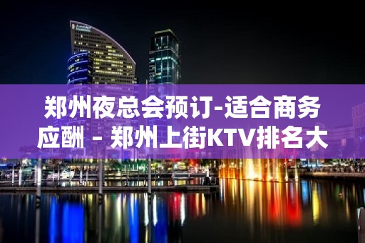 郑州夜总会预订-适合商务应酬 – 郑州上街KTV排名大全