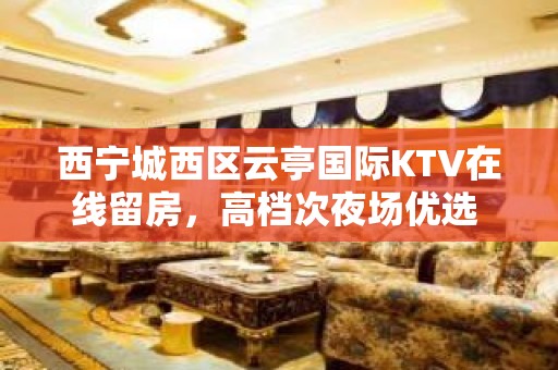 西宁城西区云亭国际KTV在线留房，高档次夜场优选 - 西宁城西KTV大全 