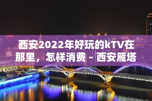 西安2022年好玩的kTV在那里，怎样消费 – 西安雁塔含光路KTV排名大全