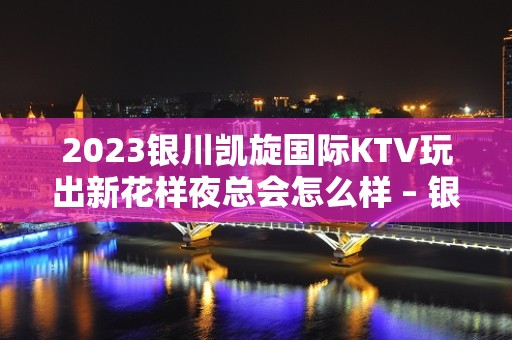 2023银川凯旋国际KTV玩出新花样夜总会怎么样 – 银川兴庆KTV排名大全