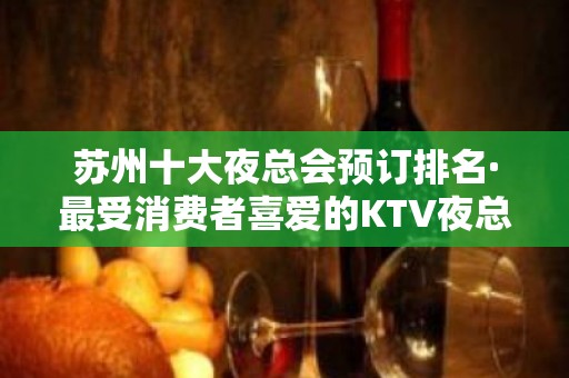 苏州十大夜总会预订排名·最受消费者喜爱的KTV夜总会排名预订