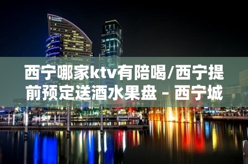 西宁哪家ktv有陪喝/西宁提前预定送酒水果盘 – 西宁城东KTV排名大全