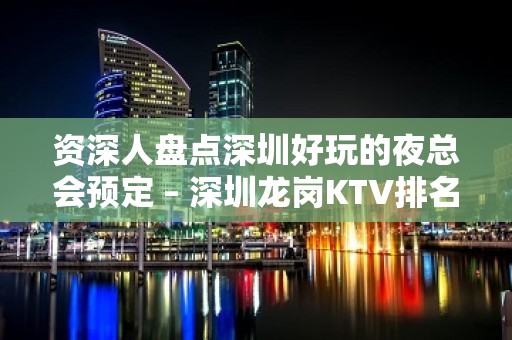 资深人盘点深圳好玩的夜总会预定 – 深圳龙岗KTV排名大全