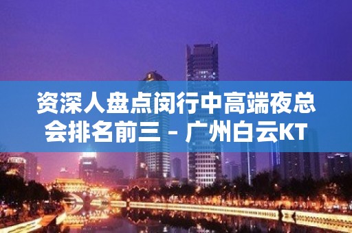 资深人盘点闵行中高端夜总会排名前三 – 广州白云KTV排名大全