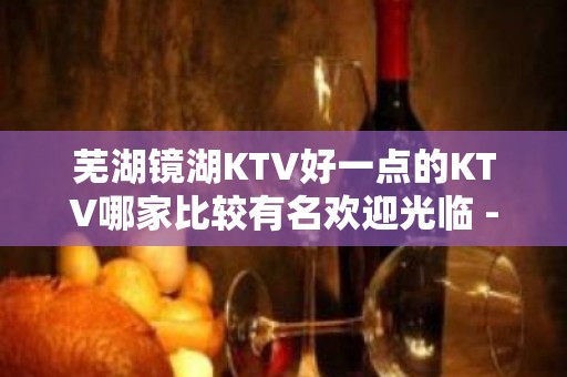 芜湖镜湖KTV好一点的KTV哪家比较有名欢迎光临 - 芜湖镜湖KTV大全 