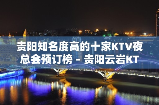 贵阳知名度高的十家KTV夜总会预订榜 – 贵阳云岩KTV排名大全