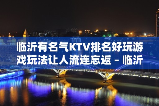 临沂有名气KTV排名好玩游戏玩法让人流连忘返 – 临沂费县KTV排名大全