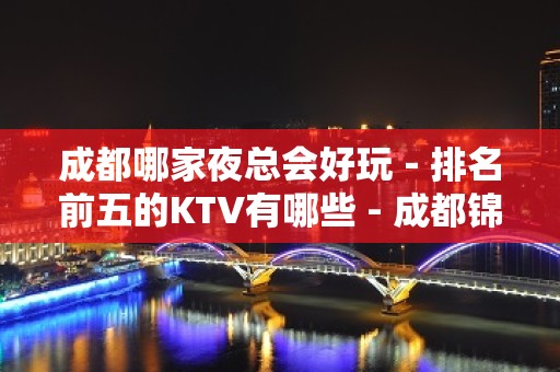 成都哪家夜总会好玩－排名前五的KTV有哪些 - 成都锦江KTV大全 