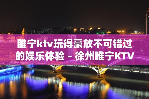 睢宁ktv玩得豪放不可错过的娱乐体验 – 徐州睢宁KTV排名大全