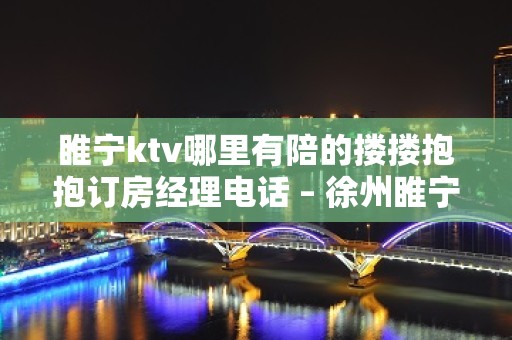 睢宁ktv哪里有陪的搂搂抱抱订房经理电话 – 徐州睢宁KTV排名大全