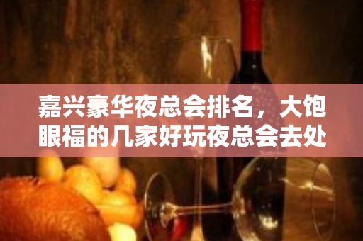 嘉兴豪华夜总会排名，大饱眼福的几家好玩夜总会去处 – 嘉兴南湖KTV排名大全