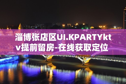 淄博张店区UI.KPARTYktv提前留房-在线获取定位 – 淄博张店KTV排名大全