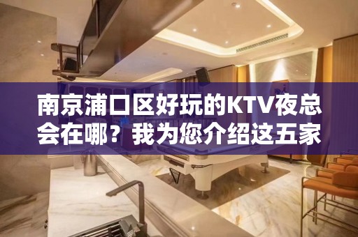 南京浦口区好玩的KTV夜总会在哪？我为您介绍这五家 - 南京浦口KTV大全 