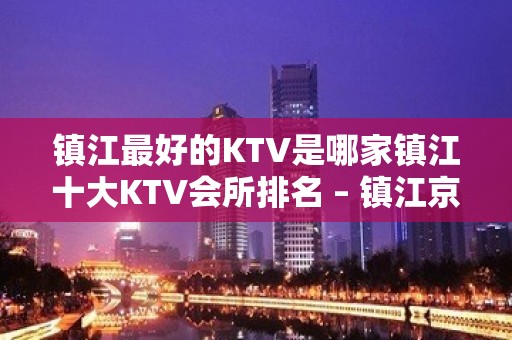 镇江最好的KTV是哪家镇江十大KTV会所排名 – 镇江京口KTV排名大全