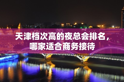 天津档次高的夜总会排名，哪家适合商务接待