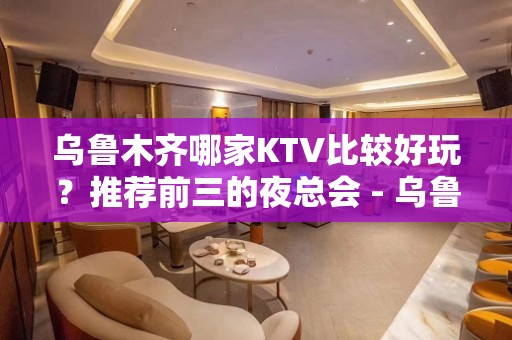 乌鲁木齐哪家KTV比较好玩？推荐前三的夜总会 - 乌鲁木齐新市KTV大全 