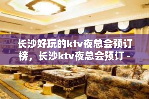 长沙好玩的ktv夜总会预订榜，长沙ktv夜总会预订 - 长沙芙蓉KTV大全 