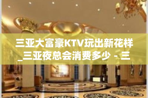 三亚大富豪KTV玩出新花样_三亚夜总会消费多少 - 三亚吉阳/田独KTV大全 