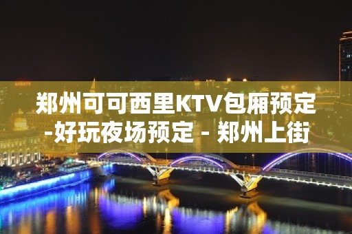 郑州可可西里KTV包厢预定-好玩夜场预定 - 郑州上街KTV大全 