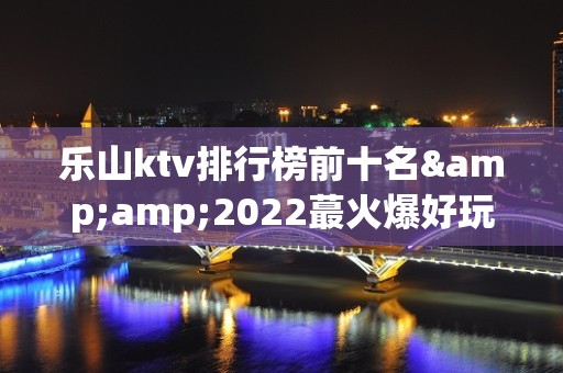 乐山ktv排行榜前十名&amp;2022蕞火爆好玩的夜场