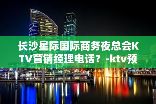 长沙星际国际商务夜总会KTV营销经理电话？-ktv预定,好玩 - 长沙长沙KTV大全 