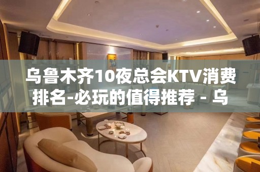 乌鲁木齐10夜总会KTV消费排名-必玩的值得推荐 - 乌鲁木齐沙依巴克KTV大全 