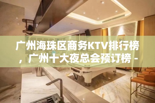 广州海珠区商务KTV排行榜，广州十大夜总会预订榜 - 广州海珠KTV大全 